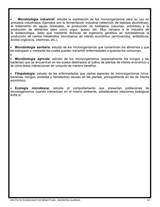 INSTITUTO TECNOLOGICO DE MINATITLAN , INGENIERIA QUÍMICA 24
 Microbiología industrial: estudia la explotación de los microorganismos para su uso en
procesos industriales. Ejemplos son la fermentación industrial (obtención de bebidas alcohólicas),
el tratamiento de aguas residuales, la producción de biológicos (vacunas, antídotos) y la
producción de alimentos tales como yogur, queso, etc. Muy cercana a la industria de
la biotecnología, dado que mediante técnicas de ingeniería genética se sobreestimula la
producción de ciertos metabolitos microbianos de interés económico (aminoácidos, antibióticos,
ácidos orgánicos, vitaminas, etc.).
 Microbiología sanitaria: estudio de los microorganismos que contaminan los alimentos y que
los estropean o mediante los cuales pueden transmitir enfermedades a quienes los consumen.

 Microbiología agrícola: estudio de los microorganismos (especialmente los hongos y las
bacterias) que se encuentran en los suelos destinados al cultivo de plantas de interés económico y
de cómo éstos interaccionan en conjunto de manera benéfica.
 Fitopatología: estudio de las enfermedades que ciertas especies de microorganismos (virus,
bacterias, hongos, protistas y nematodos) causan en las plantas, principalmente en las de interés
económico.
 Ecología microbiana: estudia el comportamiento que presentan poblaciones de
microorganismos cuando interactúan en el mismo ambiente, estableciendo relaciones biológicas
entre sí.
 