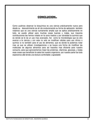 INSTITUTO TECNOLOGICO DE MINATITLAN , INGENIERIA QUÍMICA 25
CONCLUCION..
Como pudimos observar la bioquímica es una ciencia prácticamente nueva pero
desde su descubrimiento se ah ido evolucionando su forma de aplicación, también
notamos que es una ciencia sumamente amplia que se aplica prácticamente en
todo, se puede utilizar para muchas cosas buenas y malas, sus mayores
contribuciones las hemos notado en la zona medica y por obviedad la química que
es donde se le da un uso mas avanzado. Así como la microbiología que es otro
avance a la ciencia y con esta no solo se modifican células para uso clínico o
químico si no también para el uso de alimentos, que es donde la podemos notar
mas ya que se utilizan investigaciones y se busca una forma de modificar las
moléculas de algunos alimentos para así hacerlos mas eficiente para nuestro
consumo, para que aprovechemos mejor las proteínas, vitaminas, glucosas, y todas
esas cosas que benefician la salud de nuestro organismo, por nuestra parte fue todo
esperamos allá tenido una lectura confortable y agradable
 