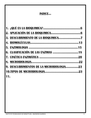 INSTITUTO TECNOLOGICO DE MINATITLAN , INGENIERIA QUÍMICA 5
INDICE…
1. ¿QUÉ ES LA BIOQUIMICA?............................................6
2. APLICACIÓN DE LA BIOQUIMICA……………..………………6
3. DESCUBRIMIENTO DE LA BIOQUIMICA…………….……….7
4. BIOMOLÉCULAS…………………………………………..…….13
5. ENZIMOLOGIA …………………………………………….……15
6. CLASIFICACIÓN DE LAS ENZIMAS ………………………...18
7. CINÉTICA ENZIMÁTICA ……………………………………….20
8. MICROBIOLOGIA………………………………………………..22
9. DESCUBRIMIENTOS DE LA MICROBIOLOGIA……………23
10.TIPOS DE MICROBIOLOGIA………………………………….23
11.
 