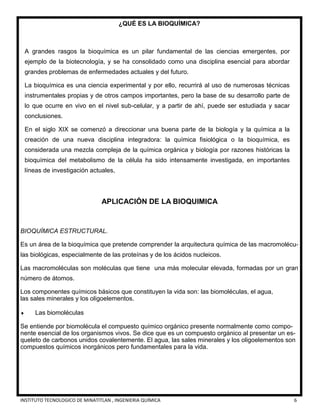 INSTITUTO TECNOLOGICO DE MINATITLAN , INGENIERIA QUÍMICA 6
¿QUÉ ES LA BIOQUÍMICA?
A grandes rasgos la bioquímica es un pilar fundamental de las ciencias emergentes, por
ejemplo de la biotecnología, y se ha consolidado como una disciplina esencial para abordar
grandes problemas de enfermedades actuales y del futuro.
La bioquímica es una ciencia experimental y por ello, recurrirá al uso de numerosas técnicas
instrumentales propias y de otros campos importantes, pero la base de su desarrollo parte de
lo que ocurre en vivo en el nivel sub-celular, y a partir de ahí, puede ser estudiada y sacar
conclusiones.
En el siglo XIX se comenzó a direccionar una buena parte de la biología y la química a la
creación de una nueva disciplina integradora: la química fisiológica o la bioquímica, es
considerada una mezcla compleja de la química orgánica y biología por razones históricas la
bioquímica del metabolismo de la célula ha sido intensamente investigada, en importantes
líneas de investigación actuales,
APLICACIÓN DE LA BIOQUIMICA
BIOQUÍMICA ESTRUCTURAL.
Es un área de la bioquímica que pretende comprender la arquitectura química de las macromolécu-
las biológicas, especialmente de las proteínas y de los ácidos nucleicos.
Las macromoléculas son moléculas que tiene una más molecular elevada, formadas por un gran
número de átomos.
Los componentes químicos básicos que constituyen la vida son: las biomoléculas, el agua,
las sales minerales y los oligoelementos.
 Las biomoléculas
Se entiende por biomolécula el compuesto químico orgánico presente normalmente como compo-
nente esencial de los organismos vivos. Se dice que es un compuesto orgánico al presentar un es-
queleto de carbonos unidos covalentemente. El agua, las sales minerales y los oligoelementos son
compuestos químicos inorgánicos pero fundamentales para la vida.
 