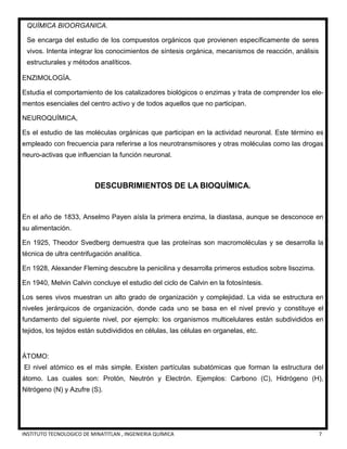 INSTITUTO TECNOLOGICO DE MINATITLAN , INGENIERIA QUÍMICA 7
QUÍMICA BIOORGANICA.
Se encarga del estudio de los compuestos orgánicos que provienen específicamente de seres
vivos. Intenta integrar los conocimientos de síntesis orgánica, mecanismos de reacción, análisis
estructurales y métodos analíticos.
ENZIMOLOGÍA.
Estudia el comportamiento de los catalizadores biológicos o enzimas y trata de comprender los ele-
mentos esenciales del centro activo y de todos aquellos que no participan.
NEUROQUÍMICA,
Es el estudio de las moléculas orgánicas que participan en la actividad neuronal. Este término es
empleado con frecuencia para referirse a los neurotransmisores y otras moléculas como las drogas
neuro-activas que influencian la función neuronal.
DESCUBRIMIENTOS DE LA BIOQUÍMICA.
En el año de 1833, Anselmo Payen aísla la primera enzima, la diastasa, aunque se desconoce en
su alimentación.
En 1925, Theodor Svedberg demuestra que las proteínas son macromoléculas y se desarrolla la
técnica de ultra centrifugación analítica.
En 1928, Alexander Fleming descubre la penicilina y desarrolla primeros estudios sobre lisozima.
En 1940, Melvin Calvin concluye el estudio del ciclo de Calvin en la fotosíntesis.
Los seres vivos muestran un alto grado de organización y complejidad. La vida se estructura en
niveles jerárquicos de organización, donde cada uno se basa en el nivel previo y constituye el
fundamento del siguiente nivel, por ejemplo: los organismos multicelulares están subdivididos en
tejidos, los tejidos están subdivididos en células, las células en organelas, etc.
ÁTOMO:
El nivel atómico es el más simple. Existen partículas subatómicas que forman la estructura del
átomo. Las cuales son: Protón, Neutrón y Electrón. Ejemplos: Carbono (C), Hidrógeno (H),
Nitrógeno (N) y Azufre (S).
 