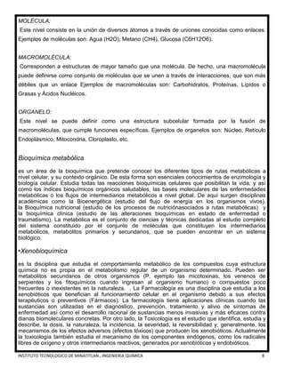 INSTITUTO TECNOLOGICO DE MINATITLAN , INGENIERIA QUÍMICA 8
MOLÉCULA:
Este nivel consiste en la unión de diversos átomos a través de uniones conocidas como enlaces.
Ejemplos de moléculas son: Agua (H2O), Metano (CH4), Glucosa (C6H12O6).
MACROMOLÉCULA:
Corresponden a estructuras de mayor tamaño que una molécula. De hecho, una macromolécula
puede definirse como conjunto de moléculas que se unen a través de interacciones, que son más
débiles que un enlace Ejemplos de macromoléculas son: Carbohidratos, Proteínas, Lípidos o
Grasas y Ácidos Nucléicos.
ORGANELO:
Este nivel se puede definir como una estructura subcelular formada por la fusión de
macromoléculas, que cumple funciones específicas. Ejemplos de organelos son: Núcleo, Retículo
Endoplásmico, Mitocondria, Cloroplasto, etc.
Bioquímica metabólica
es un área de la bioquímica que pretende conocer los diferentes tipos de rutas metabólicas a
nivel celular, y su contexto orgánico. De esta forma son esenciales conocimientos de enzimología y
biología celular. Estudia todas las reacciones bioquímicas celulares que posibilitan la vida, y así
como los índices bioquímicos orgánicos saludables, las bases moleculares de las enfermedades
metabólicas o los flujos de intermediarios metabólicos a nivel global. De aquí surgen disciplinas
académicas como la Bioenergética (estudio del flujo de energía en los organismos vivos),
la Bioquímica nutricional (estudio de los procesos de nutriciónasociados a rutas metabólicas) y
la bioquímica clínica (estudio de las alteraciones bioquímicas en estado de enfermedad o
traumatismo). La metabólica es el conjunto de ciencias y técnicas dedicadas al estudio completo
del sistema constituido por el conjunto de moléculas que constituyen los intermediarios
metabólicos, metabolitos primarios y secundarios, que se pueden encontrar en un sistema
biológico.
•Xenobioquímica
es la disciplina que estudia el comportamiento metabólico de los compuestos cuya estructura
química no es propia en el metabolismo regular de un organismo determinado. Pueden ser
metabolitos secundarios de otros organismos (P. ejemplo las micotoxinas, los venenos de
serpientes y los fitoquímicos cuando ingresan al organismo humano) o compuestos poco
frecuentes o inexistentes en la naturaleza. . La Farmacología es una disciplina que estudia a los
xenobióticos que benefician al funcionamiento celular en el organismo debido a sus efectos
terapéuticos o preventivos (Fármacos). La farmacología tiene aplicaciones clínicas cuando las
sustancias son utilizadas en el diagnóstico, prevención, tratamiento y alivio de síntomas de
enfermedad así como el desarrollo racional de sustancias menos invasivas y más eficaces contra
dianas biomoleculares concretas. Por otro lado, la Toxicología es el estudio que identifica, estudia y
describe, la dosis, la naturaleza, la incidencia, la severidad, la reversibilidad y, generalmente, los
mecanismos de los efectos adversos (efectos tóxicos) que producen los xenobióticos. Actualmente
la toxicología también estudia el mecanismo de los componentes endógenos, como los radicales
libres de oxígeno y otros intermediarios reactivos, generados por xenobióticos y endobióticos.
 