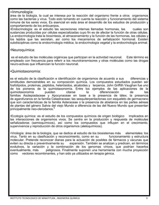 INSTITUTO TECNOLOGICO DE MINATITLAN , INGENIERIA QUÍMICA 9
••Inmunología:
área de la biología, la cual se interesa por la reacción del organismo frente a otros organismos
como las bacterias y virus. Todo esto tomando en cuenta la reacción y funcionamiento del sistema
inmune de los seres vivos. Es esencial en esta área el desarrollo de los estudios de producción y
comportamiento de los anticuerpos.
•Endocrinología: es el estudio las secreciones internas llamadas hormonas, las cuales son
sustancias producidas por células especializadas cuyo fin es de afectar la función de otras células.
La endocrinología trata la biosíntesis, el almacenamiento y la función de las hormonas, las células y
los tejidos que las secretan, así como los mecanismos de señalización hormonal. Existen
subdisciplinas como la endocrinología médica, la endocrinología vegetal y la endocrinología animal.
•Neuroquímica:
es el estudio de las moléculas orgánicas que participan en la actividad neuronal. Este término es
empleado con frecuencia para referir a los neurotransmisores y otras moléculas como las drogas
neuro-activas que influencian la función neuronal.
•Quimiotaxonomía:
es el estudio de la clasificación e identificación de organismos de acuerdo a sus diferencias y
similitudes demostrables en su composición química. Los compuestos estudiados pueden ser
fosfolípidos, proteínas, péptidos, heterósidos, alcaloides y terpenos. John Griffith Vaughan fue uno
de los pioneros de la quimiotaxonomía. Entre los ejemplos de las aplicaciones de la
quimiotaxonomía pueden citarse la diferenciación de las
familias Asclepiadaceae y Apocynaceae en base a la presencia de látex; la presencia
de agarofuranos en la familia Celastraceae; las sesquiterpenlactonas con esqueleto de germacrano
que son características de la familia Asteraceae o la presencia de abietanos en las partes aéreas
de plantas del género Salvia del viejo Mundo a diferencia de las del Nuevo Mundo que presentan
principalmente neo-clerodanos.6
•Ecología química: es el estudio de los compuestos químicos de origen biológico implicados en
las interacciones de organismos vivos. Se centra en la producción y respuesta de moléculas
señalizadoras (semioquímicos), así como los compuestos que influyen en el crecimiento,
supervivencia y reproducción de otros organismos (aleloquímicos).
•Virología: área de la biología, que se dedica al estudio de los biosistemas más elementales: los
virus. Tanto en su clasificación y reconocimiento, como en su funcionamiento y estructura
molecular. Pretende reconocer dianas para la actuación de posibles de fármacos y vacunas que
eviten su directa o preventivamente su expansión. También se analizan y predicen, en términos
evolutivos, la variación y la combinación de los genomas víricos, que podrían hacerlos
eventualmente, más peligrosos. Finalmente suponen una herramienta con mucha proyección
como vectores recombinantes, y han sido ya utilizados en terapia génica.
 
