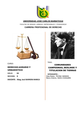 CURSO:
DERECHO AGRARIO Y
URBANISTICO
CICLO: VIII
SECCION: B
DOCENTE: Abog. José BARRERA MARCA
TEMA:
COMUNIDADES
CAMPESINAS, DESLINDE Y
TITULACION DE TIERRAS
INTEGRANTES :
Siles Rubén, TICONA MAMANI
Marco Antonio, QUEA COAQUIRA
UNIVERSIDAD JOSE CARLOS MARIATEGUI
FACULTAD DE CIENCIAS JURIDICAS EMPRESARIALES Y PEDAGOGICAS
CARRERA PROFESIONAL DE DERECHO
 
