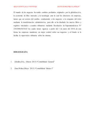 ROSA YANET CALLI VENTURA SEXTO SEMESTREULADECH
El mundo de los negocios ha tenido cambios profundos originados por la globalización,
la economía de libre mercado y la tecnología ante la cual los directores de empresas,
tienen que ser actores del cambio, conduciendo a los negocios a la conquista del éxito
mediante la transformación administrativa, para ello se ha diseñado los nuevos libros y
registros vinculados a asuntos tributarios mediante Resolución de Superintendencia N°
234/2006/SUNAT los cuales tienen vigencia a partir del 1 de enero del 2010, de esta
forma las empresas mantienen un mejor control sobre sus negocios y al Estado se le
facilita la supervisión tributaria sobre las mismas.
BIBLIOGRAFIA
1. Zeballos,Erly, (Marzo 2013) “Contabilidad General”
2. Zans,Walter,(Mayo 2013) “Contabilidad Básica I”
 