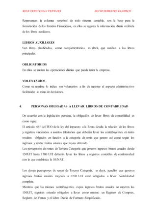 ROSA YANET CALLI VENTURA SEXTO SEMESTREULADECH
Representan la columna vertebral de todo sistema contable, son la base para la
formulación de los Estados Financieros, en ellos se registra la información diaria recibida
de los libros auxiliares.
LIBROS AUXILIARES
Son libros clasificados, como complementarios, es decir, que auxilian a los libros
principales.
OBLIGATORIOS
En ellos se anotan las operaciones diarias que pueda tener la empresa.
VOLUNTARIOS
Como su nombre lo indica son voluntarios a fin de mejorar el aspecto administrativo
facilitando la toma de decisiones.
4. PERSONAS OBLIGADAS A LLEVAR LIBROS DE CONTABILIDAD
De acuerdo con la legislación peruana, la obligación de llevar libros de contabilidad es
como sigue:
El artículo 65° del TUO de la ley del impuesto a la Renta detalla la relación de los libros
y registros vinculados a asuntos tributarios que deberán llevar los contribuyentes en tanto
resulten obligados en función a la categoría de renta que genere así como según los
ingresos y rentas brutas anuales que hayan obtenido.
Los perceptores de rentas de Tercera Categoría que generen ingresos brutos anuales desde
150UIT hasta 1700 UIT deberán llevar los libros y registros contables de conformidad
con lo que establezca la SUNAT.
Los demás perceptores de rentas de Tercera Categoría, es decir, aquellos que generen
ingresos brutos anuales mayores a 1700 UIT están obligados a llevar contabilidad
completa.
Mientras que los mismos contribuyentes, cuyos ingresos brutos anuales no superen las
150UIT, seguirán estando obligados a llevar como mínimo un Registro de Compras,
Registro de Ventas y el Libro Diario de Formato Simplificado.
 