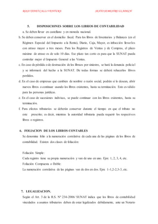 ROSA YANET CALLI VENTURA SEXTO SEMESTREULADECH
5. DISPOSICIONES SOBRE LOS LIBROS DE CONTABILIDAD
a. Se deben llevar en castellano y en moneda nacional.
b. Se deben conservar en el domicilio fiscal. Para los libros de Inventarios y Balances (en el
Régimen Especial del Impuesto a la Renta), Diario, Caja, Mayor, es infracción llevarlos
con atraso mayor a tres meses. Para los Registros de Ventas y de Compras, el plazo
máximo de atraso es de solo 10 días. Ese plazo tan corto es para que la SUNAT pueda
controlar mejor el Impuesto General a las Ventas.
c. En caso de pérdida o de destrucción de los libraos por siniestro, se hará la denuncia policial
y se informará del hecho a la SUNAT. De todas formas se deberá rehacerlos libros
perdidos.
d. En el caso de empresas que cambien de nombre o razón social, podrán si lo desean, abrir
nuevos libros o continuar usando los libros existentes, hasta su terminación. Esto es válido
para las personas jurídicas.
e. En el caso de sucesiones indivisas, se puede continuar con los libros existentes, hasta su
terminación.
f. Para efectos tributarios se deberán conservar durante el tiempo en que el tributo no
este prescrito; es decir, mientras la autoridad tributaria pueda requerir los respectivos
libros o registros.
6. FOLIACION DE LOS LIBROS CONTABLES
Se denomina folio a la numeración correlativa de cada una de las páginas de los libros de
contabilidad. Existen dos clases de foliación:
Foliación Simple:
Cada registro tiene su propia numeración y van de uno en uno. Ejm: 1, 2, 3, 4, etc.
Foliación Compuesta o Doble:
La numeración correlativa de las páginas van de dos en dos. Ejm: 1-1,2-2,3-3, etc.
7. LEGALIZACION.
Según el Art. 3 de la R.S. Nº 234-2006/ SUNAT indica que los libros de contabilidad
vinculados a asuntos tributarios deben de estar legalizados debidamente, ante un Notario
 