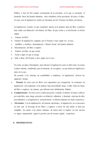 ROSA YANET CALLI VENTURA SEXTO SEMESTREULADECH
Público o Juez de Paz cuando corresponda de la provincia en la que se encuentre el
domicilio fiscal del deudor tributario, salvo tratándose de las provincias de Lima y Callao,
en cuyo caso la legalización podrá ser efectuada por los Notarios de dichas provincias.
La legalización consiste en una constancia puesta en la primera hoja del libro o primera
hoja suelta con indicación del número de folios de que consta y si está llevada en forma
simple
a. Número de RUC
b. Número de legalización asignado por el Notario o Juez según sea el caso.
c. Apellidos y nombres, denominación o Razón Social del deudor tributario
d. Denominación del libro o registro
e. Número de folios de que consta
f. Fecha y lugar en que se otorga
g. Sello o firma del Notario o Juez según sea el caso
No existe un plazo determinado para efectuar la legalización pero se debe tener en cuenta
el plazo máximo establecido para el momento de su registro, ya que deben ser legalizados
antes de su uso.
De acuerdo a los sistemas de contabilidad a emplearse, la legalización observa las
siguientes formas:
a. Manual: En estos caso los libros son empastados por consiguiente la constancia de
legalización será registrada en la primera hoja procediendo luego a sellar todas las hojas
del libro o registros, las mismas que deberán estar debidamente foliadas.
b. Computarizado: En estos casos se debe proyectar o calcular el número de hojas a utilizar
por cada libro, para luego proceder a su foliación sellándose y firmando cada una de ellas
procediéndose a su legalización, posteriormente se deberá empastar las hojas respectivas.
c. Electrónico: Con la implantación del sistema electrónico, la legalización no es necesaria
en vista que la descarga de los libros y registros a través de este medio se dará por
cumplido. En cuanto a los plazos máximos de atraso para su registro en este sistema
se siguen manteniendo según lo previsto por las normas legales respectivas.
8. PROHIBICIONES
 