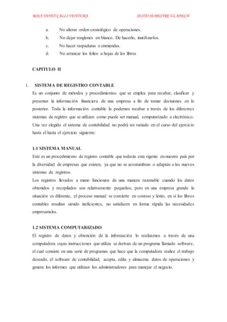 ROSA YANET CALLI VENTURA SEXTO SEMESTREULADECH
a. No alterar orden cronológico de operaciones.
b. No dejar renglones en blanco. De hacerlo, inutilizarlos.
c. No hacer raspaduras o enmiendas.
d. No arrancar los folios u hojas de los libros
CAPITULO II
1. SISTEMA DE REGISTRO CONTABLE
Es un conjunto de métodos y procedimientos que se emplea para recabar, clasificar y
presentar la información financiera de una empresa a fin de tomar decisiones en lo
posterior. Toda la información contable la podemos recabar a través de los diferentes
sistemas de registro que se utilizan como puede ser manual, computarizado a electrónico.
Una vez elegido el sistema de contabilidad no podrá ser variado en el curso del ejercicio
hasta el hasta el ejercicio siguiente:
1.1 SISTEMA MANUAL
Este es un procedimiento de registro contable que todavía esta vigente en nuestro país por
la diversidad de empresas que existen, ya que no se acostumbran o adaptan a los nuevos
sistemas de registros.
Los registros llevados a mano funcionan de una manera razonable cuando los datos
obtenidos y recopilados son relativamente pequeños, pero en una empresa grande la
situación es diferente, el proceso manual se convierte en costoso y lento, en sí los libros
contables resultan siendo ineficientes, no satisfacen en forma rápida las necesidades
empresariales.
1.2 SISTEMA COMPUTARIZADO
El registro de datos y obtención de la información lo realizamos a través de una
computadora cuyas instrucciones que utiliza se derivan de un programa llamado software,
el cual consiste en una serie de programas que hace que la computadora realice el trabajo
deseado, el software de contabilidad, acepta, edita y almacena datos de operaciones y
genera los informes que utilizan los administradores para manejar el negocio.
 