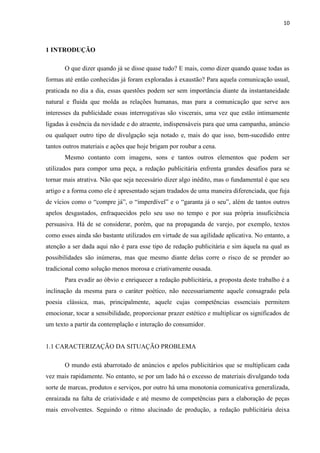 10
1 INTRODUÇÃO
O que dizer quando já se disse quase tudo? E mais, como dizer quando quase todas as
formas até então conhecidas já foram exploradas à exaustão? Para aquela comunicação usual,
praticada no dia a dia, essas questões podem ser sem importância diante da instantaneidade
natural e fluida que molda as relações humanas, mas para a comunicação que serve aos
interesses da publicidade essas interrogativas são viscerais, uma vez que estão intimamente
ligadas à essência da novidade e do atraente, indispensáveis para que uma campanha, anúncio
ou qualquer outro tipo de divulgação seja notado e, mais do que isso, bem-sucedido entre
tantos outros materiais e ações que hoje brigam por roubar a cena.
Mesmo contanto com imagens, sons e tantos outros elementos que podem ser
utilizados para compor uma peça, a redação publicitária enfrenta grandes desafios para se
tornar mais atrativa. Não que seja necessário dizer algo inédito, mas o fundamental é que seu
artigo e a forma como ele é apresentado sejam tradados de uma maneira diferenciada, que fuja
de vícios como o “compre já”, o “imperdível” e o “garanta já o seu”, além de tantos outros
apelos desgastados, enfraquecidos pelo seu uso no tempo e por sua própria insuficiência
persuasiva. Há de se considerar, porém, que na propaganda de varejo, por exemplo, textos
como esses ainda são bastante utilizados em virtude de sua agilidade aplicativa. No entanto, a
atenção a ser dada aqui não é para esse tipo de redação publicitária e sim àquela na qual as
possibilidades são inúmeras, mas que mesmo diante delas corre o risco de se prender ao
tradicional como solução menos morosa e criativamente ousada.
Para evadir ao óbvio e enriquecer a redação publicitária, a proposta deste trabalho é a
inclinação da mesma para o caráter poético, não necessariamente aquele consagrado pela
poesia clássica, mas, principalmente, aquele cujas competências essenciais permitem
emocionar, tocar a sensibilidade, proporcionar prazer estético e multiplicar os significados de
um texto a partir da contemplação e interação do consumidor.
1.1 CARACTERIZAÇÃO DA SITUAÇÃO PROBLEMA
O mundo está abarrotado de anúncios e apelos publicitários que se multiplicam cada
vez mais rapidamente. No entanto, se por um lado há o excesso de materiais divulgando toda
sorte de marcas, produtos e serviços, por outro há uma monotonia comunicativa generalizada,
enraizada na falta de criatividade e até mesmo de competências para a elaboração de peças
mais envolventes. Seguindo o ritmo alucinado de produção, a redação publicitária deixa
 