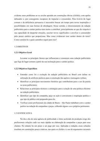 11
evidente esses problemas ao se revelar apoiada em construções óbvias (clichês), com apelos
defasados e, por conseguinte, incapazes de impactar o consumidor. Para livrá-la do lugar
comum e da deficiência persuasiva é necessário buscar um tempo para novas inspirações e
possibilidades em suas formas de abordagem. Nesse sentido, o direcionamento da redação
publicitária para o caráter poético tem muito a contribuir, principalmente ao que diz respeito à
sua capacidade de despertar emoções, suscitar novos significados e envolver o consumidor
pelo prazer estético que proporciona. Mas como evidenciar esse caráter dentro do texto?
Como construí-lo e quais caminhos seguir para isso?
1.2 OBJETIVOS
1.2.1 Objetivo Geral
Levantar os principais fatores que influenciam e constroem uma redação publicitária
que foge do lugar-comum a partir de sua inclinação para o caráter poético.
1.2.2 Objetivos Específicos
 Entender como foi a evolução da redação publicitária no Brasil com ênfase na
utilização de artifícios poéticos para a construção dos apelos e mensagens verbais;
 Identificar os principais movimentos literários que contribuíram para o uso da poesia
no texto publicitário;
 Relacionar as principais técnicas e estratégias para a criação de uma poética eficiente
na redação publicitária;
 Identificar que tipo de campanha, peça ou ação é conveniente à inspiração poética e
que tipo de público está preparado para ela;
 Verificar como profissionais da cidade de Bauru – São Paulo trabalham com o caráter
poético na redação de campanhas e peças, colhendo alguns cases próprios pertinentes.
1.3 JUSTIFICATIVA
No dia a dia de uma agência de publicidade o ritmo acelerado de produção exige dos
profissionais soluções cada vez mais rápidas na elaboração de campanhas e peças para seus
clientes. No entanto há um preço a ser pago por isso. Aplicadas à redação, essas soluções
resultam em construções pouco criativas, nas quais os clichês e o uso de argumentos racionais
 
