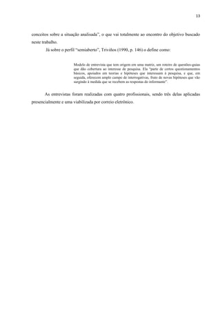 13
conceitos sobre a situação analisada”, o que vai totalmente ao encontro do objetivo buscado
neste trabalho.
Já sobre o perfil “semiaberto”, Triviños (1990, p. 146) o define como:
Modelo de entrevista que tem origem em uma matriz, um roteiro de questões-guias
que dão cobertura ao interesse de pesquisa. Ela “parte de certos questionamentos
básicos, apoiados em teorias e hipóteses que interessam à pesquisa, e que, em
seguida, oferecem amplo campo de interrogativas, fruto de novas hipóteses que vão
surgindo à medida que se recebem as respostas do informante”.
As entrevistas foram realizadas com quatro profissionais, sendo três delas aplicadas
presencialmente e uma viabilizada por correio eletrônico.
 