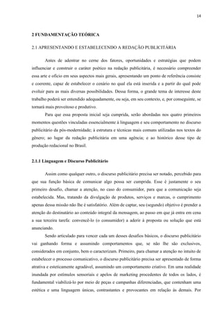 14
2 FUNDAMENTAÇÃO TEÓRICA
2.1 APRESENTANDO E ESTABELECENDO A REDAÇÃO PUBLICITÁRIA
Antes de adentrar no cerne dos fatores, oportunidades e estratégias que podem
influenciar e construir o caráter poético na redação publicitária, é necessário compreender
essa arte e ofício em seus aspectos mais gerais, apresentando um ponto de referência consiste
e coerente, capaz de estabelecer o cenário no qual ela está inserida e a partir do qual pode
evoluir para as mais diversas possibilidades. Dessa forma, o grande tema de interesse deste
trabalho poderá ser entendido adequadamente, ou seja, em seu contexto, e, por conseguinte, se
tornará mais proveitoso e produtivo.
Para que essa proposta inicial seja cumprida, serão abordadas nos quatro primeiros
momentos questões vinculadas essencialmente à linguagem e seu comportamento no discurso
publicitário da pós-modernidade; à estrutura e técnicas mais comuns utilizadas nos textos do
gênero; ao lugar da redação publicitária em uma agência; e ao histórico desse tipo de
produção redacional no Brasil.
2.1.1 Linguagem e Discurso Publicitário
Assim como qualquer outro, o discurso publicitário precisa ser notado, percebido para
que sua função básica de comunicar algo possa ser cumprida. Esse é justamente o seu
primeiro desafio, chamar a atenção, no caso do consumidor, para que a comunicação seja
estabelecida. Mas, tratando da divulgação de produtos, serviços e marcas, o cumprimento
apenas dessa missão não lhe é satisfatório. Além de captar, seu (segundo) objetivo é prender a
atenção do destinatário ao conteúdo integral da mensagem, ao passo em que já entra em cena
a sua terceira tarefa: convencê-lo (o consumidor) a aderir à proposta ou solução que está
anunciando.
Sendo articulado para vencer cada um desses desafios básicos, o discurso publicitário
vai ganhando forma e assumindo comportamentos que, se não lhe são exclusivos,
considerados em conjunto, bem o caracterizam. Primeiro, para chamar a atenção no intuito de
estabelecer o processo comunicativo, o discurso publicitário precisa ser apresentado de forma
atrativa e esteticamente agradável, assumindo um comportamento criativo. Em uma realidade
inundada por estímulos sensoriais e apelos de marketing procedentes de todos os lados, é
fundamental viabilizá-lo por meio de peças e campanhas diferenciadas, que contenham uma
estética e uma linguagem únicas, contrastantes e provocantes em relação às demais. Por
 