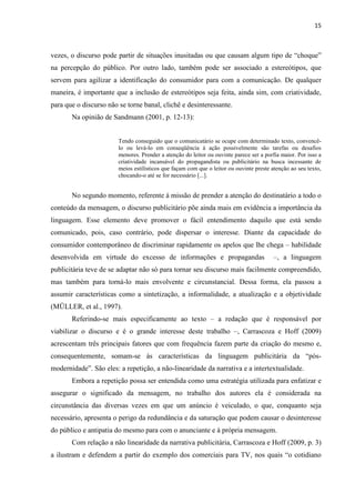 15
vezes, o discurso pode partir de situações inusitadas ou que causam algum tipo de “choque”
na percepção do público. Por outro lado, também pode ser associado a estereótipos, que
servem para agilizar a identificação do consumidor para com a comunicação. De qualquer
maneira, é importante que a inclusão de estereótipos seja feita, ainda sim, com criatividade,
para que o discurso não se torne banal, clichê e desinteressante.
Na opinião de Sandmann (2001, p. 12-13):
Tendo conseguido que o comunicatário se ocupe com determinado texto, convencê-
lo ou levá-lo em conseqüência à ação possivelmente são tarefas ou desafios
menores. Prender a atenção do leitor ou ouvinte parece ser a porfia maior. Por isso a
criatividade incansável do propagandista ou publicitário na busca incessante de
meios estilísticos que façam com que o leitor ou ouvinte preste atenção ao seu texto,
chocando-o até se for necessário [...].
No segundo momento, referente à missão de prender a atenção do destinatário a todo o
conteúdo da mensagem, o discurso publicitário põe ainda mais em evidência a importância da
linguagem. Esse elemento deve promover o fácil entendimento daquilo que está sendo
comunicado, pois, caso contrário, pode dispersar o interesse. Diante da capacidade do
consumidor contemporâneo de discriminar rapidamente os apelos que lhe chega – habilidade
desenvolvida em virtude do excesso de informações e propagandas –, a linguagem
publicitária teve de se adaptar não só para tornar seu discurso mais facilmente compreendido,
mas também para torná-lo mais envolvente e circunstancial. Dessa forma, ela passou a
assumir características como a sintetização, a informalidade, a atualização e a objetividade
(MÜLLER, et al., 1997).
Referindo-se mais especificamente ao texto – a redação que é responsável por
viabilizar o discurso e é o grande interesse deste trabalho –, Carrascoza e Hoff (2009)
acrescentam três principais fatores que com frequência fazem parte da criação do mesmo e,
consequentemente, somam-se às características da linguagem publicitária da “pós-
modernidade”. São eles: a repetição, a não-linearidade da narrativa e a intertextualidade.
Embora a repetição possa ser entendida como uma estratégia utilizada para enfatizar e
assegurar o significado da mensagem, no trabalho dos autores ela é considerada na
circunstância das diversas vezes em que um anúncio é veiculado, o que, conquanto seja
necessário, apresenta o perigo da redundância e da saturação que podem causar o desinteresse
do público e antipatia do mesmo para com o anunciante e à própria mensagem.
Com relação a não linearidade da narrativa publicitária, Carrascoza e Hoff (2009, p. 3)
a ilustram e defendem a partir do exemplo dos comerciais para TV, nos quais “o cotidiano
 