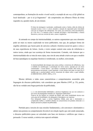 16
contemporâneo, as ilustrações do modus vivendi social, o exemplo de um way of life global ou
local idealizado – por si só já fragmentos” são comprimidos em efêmeros filmes de trinta
segundos ou, quando muito, de um minuto.
O ritmo da montagem é acelerado, combinando cortes e fusões, além de efeitos de
transição (como o slow e o fast), atraindo a atenção do espectador pela velocidade
com que as imagens são sobrepostas. Em suma, um comercial, como microhistória,
já é um slice, e a maneira como é narrado privilegia a não-linearidade, a fratura
discursiva, com seu vaivém de takes, cenas e seqüências.
Já entrando no campo da intertextualidade, os autores argumentam que esse elemento
pode ser mais ou menos explicitado no texto publicitário, mas que, de qualquer forma ele
engloba substratos que fazem parte do universo cultural e histórico-social de quem o criou e
de suas experiências de leitura. Assim, o texto sempre conterá uma soma de referências a
outros textos, ainda que isso aconteça de forma inconsciente. Contudo, vale destacar que a
intertextualidade não se trata de mera cópia, mas sim de uma atitude criativa em que o modelo
de base (paradigma ou arquétipo literário) é reelaborado, ou melhor, reinventado.
A intertextualidade não designa uma soma confusa e misteriosa de influências, mas
o trabalho de modificação e assimilação de vários textos, operado por um texto
centralizador – o texto último – que detém o comando do sentido. Não existe, pois,
acrescentemos novamente, a pura repetição: o texto último será cada vez mais rico à
medida que o escritor/redator estiver consciente do objeto sobre o qual trabalha.
(CARRASCOZA; HOFF, 2009, p. 4-5).
Mesmo defronte a todas essas características e comportamentos assumidos pela
linguagem do discurso publicitário, vale considerar que para Martins (1997, p. 33), porém,
não há na verdade uma língua particular da publicidade,
[...] e sim determinadas habilidades e técnicas lingüísticas em uso nos anúncios e
nos textos da propaganda rotulados de “linguagem publicitária”.
Trata-se de um registro ou variação da língua, que como modalidade técnica tem
certo grau de formalidade e de adequação à mensagem a ser expressa.
Esta adequação segue a norma lingüística falada, para que o destinatário a
compreenda melhor, e também obedece às características do produto oferecido e à
função persuasiva própria da publicidade.
Partindo para a terceira de suas missões fundamentais, a de convencer o destinatário a
adotar uma postura ou comportamento favorável em relação àquilo que está sendo anunciado,
o discurso publicitário passa ser articulado com base em técnicas e artifícios que visam a
persuasão. E nesse sentido, a retórica tem especial utilidade.
 