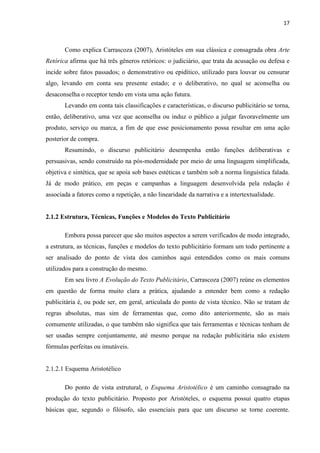 17
Como explica Carrascoza (2007), Aristóteles em sua clássica e consagrada obra Arte
Retórica afirma que há três gêneros retóricos: o judiciário, que trata da acusação ou defesa e
incide sobre fatos passados; o demonstrativo ou epidítico, utilizado para louvar ou censurar
algo, levando em conta seu presente estado; e o deliberativo, no qual se aconselha ou
desaconselha o receptor tendo em vista uma ação futura.
Levando em conta tais classificações e características, o discurso publicitário se torna,
então, deliberativo, uma vez que aconselha ou induz o público a julgar favoravelmente um
produto, serviço ou marca, a fim de que esse posicionamento possa resultar em uma ação
posterior de compra.
Resumindo, o discurso publicitário desempenha então funções deliberativas e
persuasivas, sendo construído na pós-modernidade por meio de uma linguagem simplificada,
objetiva e sintética, que se apoia sob bases estéticas e também sob a norma linguística falada.
Já de modo prático, em peças e campanhas a linguagem desenvolvida pela redação é
associada a fatores como a repetição, a não linearidade da narrativa e a intertextualidade.
2.1.2 Estrutura, Técnicas, Funções e Modelos do Texto Publicitário
Embora possa parecer que são muitos aspectos a serem verificados de modo integrado,
a estrutura, as técnicas, funções e modelos do texto publicitário formam um todo pertinente a
ser analisado do ponto de vista dos caminhos aqui entendidos como os mais comuns
utilizados para a construção do mesmo.
Em seu livro A Evolução do Texto Publicitário, Carrascoza (2007) reúne os elementos
em questão de forma muito clara a prática, ajudando a entender bem como a redação
publicitária é, ou pode ser, em geral, articulada do ponto de vista técnico. Não se tratam de
regras absolutas, mas sim de ferramentas que, como dito anteriormente, são as mais
comumente utilizadas, o que também não significa que tais ferramentas e técnicas tenham de
ser usadas sempre conjuntamente, até mesmo porque na redação publicitária não existem
fórmulas perfeitas ou imutáveis.
2.1.2.1 Esquema Aristotélico
Do ponto de vista estrutural, o Esquema Aristotélico é um caminho consagrado na
produção do texto publicitário. Proposto por Aristóteles, o esquema possui quatro etapas
básicas que, segundo o filósofo, são essenciais para que um discurso se torne coerente.
 