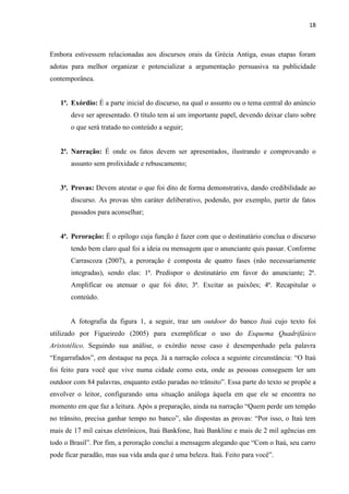 18
Embora estivessem relacionadas aos discursos orais da Grécia Antiga, essas etapas foram
adotas para melhor organizar e potencializar a argumentação persuasiva na publicidade
contemporânea.
1ª. Exórdio: É a parte inicial do discurso, na qual o assunto ou o tema central do anúncio
deve ser apresentado. O título tem aí um importante papel, devendo deixar claro sobre
o que será tratado no conteúdo a seguir;
2ª. Narração: É onde os fatos devem ser apresentados, ilustrando e comprovando o
assunto sem prolixidade e rebuscamento;
3ª. Provas: Devem atestar o que foi dito de forma demonstrativa, dando credibilidade ao
discurso. As provas têm caráter deliberativo, podendo, por exemplo, partir de fatos
passados para aconselhar;
4ª. Peroração: É o epílogo cuja função é fazer com que o destinatário conclua o discurso
tendo bem claro qual foi a ideia ou mensagem que o anunciante quis passar. Conforme
Carrascoza (2007), a peroração é composta de quatro fases (não necessariamente
integradas), sendo elas: 1ª. Predispor o destinatário em favor do anunciante; 2ª.
Amplificar ou atenuar o que foi dito; 3ª. Excitar as paixões; 4ª. Recapitular o
conteúdo.
A fotografia da figura 1, a seguir, traz um outdoor do banco Itaú cujo texto foi
utilizado por Figueiredo (2005) para exemplificar o uso do Esquema Quadrifásico
Aristotélico. Seguindo sua análise, o exórdio nesse caso é desempenhado pela palavra
“Engarrafados”, em destaque na peça. Já a narração coloca a seguinte circunstância: “O Itaú
foi feito para você que vive numa cidade como esta, onde as pessoas conseguem ler um
outdoor com 84 palavras, enquanto estão paradas no trânsito”. Essa parte do texto se propõe a
envolver o leitor, configurando uma situação análoga àquela em que ele se encontra no
momento em que faz a leitura. Após a preparação, ainda na narração “Quem perde um tempão
no trânsito, precisa ganhar tempo no banco”, são dispostas as provas: “Por isso, o Itaú tem
mais de 17 mil caixas eletrônicos, Itaú Bankfone, Itaú Bankline e mais de 2 mil agências em
todo o Brasil”. Por fim, a peroração conclui a mensagem alegando que “Com o Itaú, seu carro
pode ficar paradão, mas sua vida anda que é uma beleza. Itaú. Feito para você”.
 