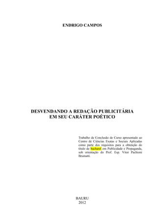 ENDRIGO CAMPOS
DESVENDANDO A REDAÇÃO PUBLICITÁRIA
EM SEU CARÁTER POÉTICO
Trabalho de Conclusão de Curso apresentado ao
Centro de Ciências Exatas e Sociais Aplicadas
como parte dos requisitos para a obtenção do
título de bacharel em Publicidade e Propaganda,
sob orientação do Prof. Esp. Vitor Pachioni
Brumatti.
BAURU
2012
 