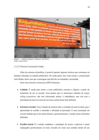 19
Figura 1 – Anúncio segundo o Esquema Aristotélico.
Fonte: Lima (2010).
2.1.2.2 Técnicas Comumente Usadas
Além da estrutura aristotélica, é possível apontar algumas técnicas que costumam ser
bastante utilizadas na redação publicitária. De modo geral, elas visam tornar a comunicação
mais fluida e fazer com que a mensagem seja fácil de ser entendida e assimilada.
Entre essas técnicas, Carrascoza (2007) relaciona:
 Unidade: É usada para tornar o texto publicitário coerente e objetivo a partir do
tratamento de um só assunto. Essa postura que os americanos chamam de unique
selling proposition, não está relacionada, porém, à redundância, mas sim com a
articulação do texto em torno de um tema central muito bem definido;
 Estrutura circular: Tem a função de amarrar todo o conteúdo em uma só ideia, que é
apresentada no exórdio e retomada e reforçada na peroração. É uma construção em
circuito fechado que evita outras leituras e questionamentos, visando assim conclusões
definidas;
 Escolha lexical: É a seleção cuidadosa e estratégica de termos e palavras a serem
empregados positivamente no texto, levando em conta seus sentidos dentro de um
 