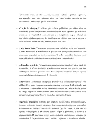 20
determinado sistema de valores. Assim, em anúncio voltado ao público corporativo,
por exemplo, seria mais adequado dizer que certa solução necessita de um
investimento x do que dizer que ela tem o custo x;
 Criação de inimigos: É utilizada pela redação publicitária para deixar claro ao
consumidor que ele tem problemas a serem resolvidos e que o produto que está sendo
anunciado é a solução ideal para acabar com eles. A tipificação ou personificação de
um inimigo ajuda no processo de identificação do público para com a marca e o
anúncio e ainda torna o discurso persuasivamente mais forte;
 Apelo à autoridade: Visa tornar a mensagem mais verdadeira, ou dar essa impressão,
a partir da inclusão de testemunhos de pessoas com prestígio em determinada área
relacionada ao produto ou serviço anunciado. O apelo à autoridade funciona como
uma ratificação de credibilidade em relação aquilo que está sendo dito;
 Afirmação e repetição: Fortalecem a mensagem visando torná-la vívida na mente do
consumidor. A afirmação elimina posicionamentos incertos para que ele siga com
confiança os conselhos que estão sendo dados, enquanto a repetição tem por objetivo
minar opiniões contrárias por meio da reiteração;
 Estereótipos: São fórmulas consagradas, proposições já aceitas como “verdade” pelo
público. Úteis para evitar questionamentos e acelerar o processo de identificação com
a mensagem, os estereótipos podem ser empregados tanto nos códigos visuais, quanto
no código linguístico, onde costumam tomar a forma de frases clichês como a união
faz a força, devagar se vai longe e pense duas vezes antes de agir;
 Figuras de linguagem: Utilizadas para ampliar a expressividade de uma mensagem,
tornam o texto mais humano, subjetivo e interessante, contribuindo para uma melhor
compreensão do mesmo. Como divide Carrascoza (op., cit., 2006), há três tipos de
figuras de linguagem: 1. De sintaxe, como a elipse, o pleonasmo, a anáfora e a
onomatopeia; 2. De palavra ou tropos, como a metáfora, a metonímia, a sinestesia e a
antonomásia; 3. De pensamento, como a antítese, a hipérbole, o eufemismo e a ironia.
 