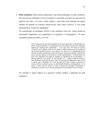 21
 Rede semântica: Outra técnica importante e que merece destaque é a rede semântica.
Por meio de sua utilização o texto do anúncio é construído com base em uma série de
palavras que têm a ver com a ideia central, a qual pode estar baseada em algum
atributo do produto ou conceito desenvolvido, entre outros motivos. A essa ideia
principal dá-se o nome de “paradigma”.
Na conceituação de Rodrigues (2010) a rede semântica seria um “mapa mental de
associações linguísticas em significação ou sequência e consequência”. Já como
considera Carrascoza (2007, p. 51-52):
Não é exagero dizer que parte significativa do texto publicitário contemporâneo no
Brasil, de perfil apolíneo, é construída por meio de relações associativas, sobretudo
aquelas por analogia dos significados – o seu algo mais. Em torno da palavra
espetáculo, por exemplo, tema de um anúncio, orbitam outras que fazem parte de
seu universo semântico (palco, cena, platéia, ato, show etc.). A transposição dessas
palavras do plano mental para o plano do discurso resulta num método construtivo a
que se costuma chamar em literatura de ‘palavra-puxa-palavra’. Evidentemente, um
texto todo elaborado com palavras análogas ao significado de um paradigma – a
palavra geradora, “sol central” ou “raiz mental” [...] –, objetiva torná-lo atraente e
mais facilmente memorizável para o leitor. Essa técnica de elaboração é para o texto
o mesmo que a aliteração ou a rima são para uma frase. Portanto, constitui um
recurso retórico construtivo, que, na publicidade brasileira contemporânea, vai se
somar a outros fios de Vênus já vistos na busca por persuadir efetivamente o
destinatário, levando-o a ter uma percepção positiva do produto/serviço ou marca.
No exemplo a seguir (figura 2) é possível verificar melhor a aplicação da rede
semântica:
 