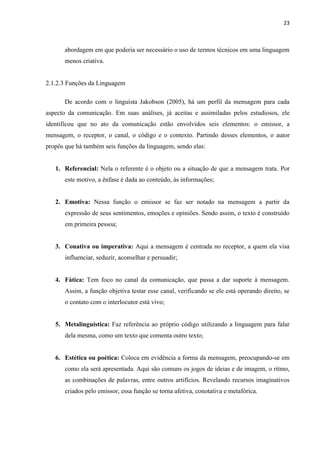23
abordagem em que poderia ser necessário o uso de termos técnicos em uma linguagem
menos criativa.
2.1.2.3 Funções da Linguagem
De acordo com o linguísta Jakobson (2005), há um perfil da mensagem para cada
aspecto da comunicação. Em suas análises, já aceitas e assimiladas pelos estudiosos, ele
identificou que no ato da comunicação estão envolvidos seis elementos: o emissor, a
mensagem, o receptor, o canal, o código e o contexto. Partindo desses elementos, o autor
propôs que há também seis funções da linguagem, sendo elas:
1. Referencial: Nela o referente é o objeto ou a situação de que a mensagem trata. Por
este motivo, a ênfase é dada ao conteúdo, às informações;
2. Emotiva: Nessa função o emissor se faz ser notado na mensagem a partir da
expressão de seus sentimentos, emoções e opiniões. Sendo assim, o texto é construído
em primeira pessoa;
3. Conativa ou imperativa: Aqui a mensagem é centrada no receptor, a quem ela visa
influenciar, seduzir, aconselhar e persuadir;
4. Fática: Tem foco no canal da comunicação, que passa a dar suporte à mensagem.
Assim, a função objetiva testar esse canal, verificando se ele está operando direito, se
o contato com o interlocutor está vivo;
5. Metalinguística: Faz referência ao próprio código utilizando a linguagem para falar
dela mesma, como um texto que comenta outro texto;
6. Estética ou poética: Coloca em evidência a forma da mensagem, preocupando-se em
como ela será apresentada. Aqui são comuns os jogos de ideias e de imagem, o ritmo,
as combinações de palavras, entre outros artifícios. Revelando recursos imaginativos
criados pelo emissor, essa função se torna afetiva, conotativa e metafórica.
 