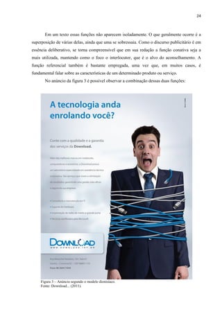 24
Em um texto essas funções não aparecem isoladamente. O que geralmente ocorre é a
superposição de várias delas, ainda que uma se sobressaia. Como o discurso publicitário é em
essência deliberativo, se torna compreensível que em sua redação a função conativa seja a
mais utilizada, mantendo como o foco o interlocutor, que é o alvo do aconselhamento. A
função referencial também é bastante empregada, uma vez que, em muitos casos, é
fundamental falar sobre as características de um determinado produto ou serviço.
No anúncio da figura 3 é possível observar a combinação dessas duas funções:
Figura 3 – Anúncio segundo o modelo dionisíaco.
Fonte: Download... (2011).
 