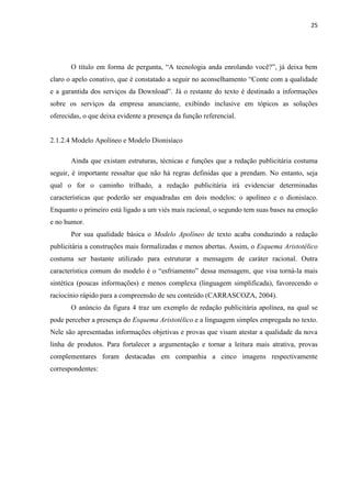 25
O título em forma de pergunta, “A tecnologia anda enrolando você?”, já deixa bem
claro o apelo conativo, que é constatado a seguir no aconselhamento “Conte com a qualidade
e a garantida dos serviços da Download”. Já o restante do texto é destinado a informações
sobre os serviços da empresa anunciante, exibindo inclusive em tópicos as soluções
oferecidas, o que deixa evidente a presença da função referencial.
2.1.2.4 Modelo Apolíneo e Modelo Dionisíaco
Ainda que existam estruturas, técnicas e funções que a redação publicitária costuma
seguir, é importante ressaltar que não há regras definidas que a prendam. No entanto, seja
qual o for o caminho trilhado, a redação publicitária irá evidenciar determinadas
características que poderão ser enquadradas em dois modelos: o apolíneo e o dionisíaco.
Enquanto o primeiro está ligado a um viés mais racional, o segundo tem suas bases na emoção
e no humor.
Por sua qualidade básica o Modelo Apolíneo de texto acaba conduzindo a redação
publicitária a construções mais formalizadas e menos abertas. Assim, o Esquema Aristotélico
costuma ser bastante utilizado para estruturar a mensagem de caráter racional. Outra
característica comum do modelo é o “esfriamento” dessa mensagem, que visa torná-la mais
sintética (poucas informações) e menos complexa (linguagem simplificada), favorecendo o
raciocínio rápido para a compreensão de seu conteúdo (CARRASCOZA, 2004).
O anúncio da figura 4 traz um exemplo de redação publicitária apolínea, na qual se
pode perceber a presença do Esquema Aristotélico e a linguagem simples empregada no texto.
Nele são apresentadas informações objetivas e provas que visam atestar a qualidade da nova
linha de produtos. Para fortalecer a argumentação e tornar a leitura mais atrativa, provas
complementares foram destacadas em companhia a cinco imagens respectivamente
correspondentes:
 
