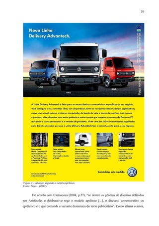 26
Figura 4 – Anúncio segundo o modelo apolíneo.
Fonte: Nova... (2012).
De acordo com Carrascoza (2004, p.57), “se dentre os gêneros de discurso definidos
por Aristóteles o deliberativo rege o modelo apolíneo [...], o discurso demonstrativo ou
epidíctico é o que comanda a variante dionisíaca do texto publicitário”. Como afirma o autor,
 