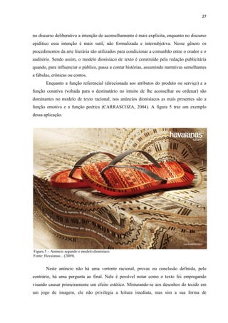 27
no discurso deliberativo a intenção do aconselhamento é mais explícita, enquanto no discurso
epidítico essa intenção é mais sutil, não formalizada e intersubjetiva. Nesse gênero os
procedimentos da arte literária são utilizados para condicionar a comunhão entre o orador e o
auditório. Sendo assim, o modelo dionisíaco de texto é construído pela redação publicitária
quando, para influenciar o público, passa a contar histórias, assumindo narrativas semelhantes
a fábulas, crônicas ou contos.
Enquanto a função referencial (direcionada aos atributos do produto ou serviço) e a
função conativa (voltada para o destinatário no intuito de lhe aconselhar ou ordenar) são
dominantes no modelo de texto racional, nos anúncios dionisíacos as mais presentes são a
função emotiva e a função poética (CARRASCOZA, 2004). A figura 5 traz um exemplo
dessa aplicação.
Figura 5 – Anúncio segundo o modelo dionisíaco.
Fonte: Havaianas... (2009).
Neste anúncio não há uma vertente racional, provas ou conclusão definida, pelo
contrário, há uma pergunta ao final. Nele é possível notar como o texto foi empregando
visando causar primeiramente um efeito estético. Misturando-se aos desenhos do tecido em
um jogo de imagem, ele não privilegia a leitura imediata, mas sim a sua forma de
 