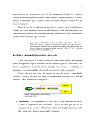 28
apresentação em um comportamento que deixa claro o emprego da função poética. A função
emotiva também marca presença evidente, pois o narrador, em primeira pessoa (do plural),
expressa os sentimentos que o levaram a adotar as estampas: “Viajamos o mundo todo em
busca de inspiração”.
Diante do que foi colocado anteriormente cabe a pergunta: mas é só quando conta
histórias que o texto publicitário assume um perfil dionisíaco? Neste trabalho entende-se que
não, uma vez que, antes de tudo, esse modelo privilegia a liberdade de criação em detrimento
da obviedade e dos padrões lógico-racionais.
[...] “A publicidade libertou-se da racionalidade argumentativa, pela qual se
obrigava a declinar a composição dos produtos, segundo uma lógica utilitária, e
mergulhou num imaginário puro, livre da verossimilhança, aberto à criatividade sem
entraves, longe do culto da objetividade das coisas”. (LIPOVETSKY, 2000 apud
CARRASCOZA; HOFF, 2009, p. 3).
2.1.3 Criação e Redação Publicitária Dentro da Agência
Todas essas técnicas e artifícios tratados até agora ganham forma e aplicabilidade
prática, principalmente, a partir do trabalho realizado dentro da agência de publicidade. Nela,
diversos departamentos atuam de maneira integrada para a criação e viabilização de
campanhas e peças encomendadas pelos mais diversos tipos de clientes (empresas).
Embora não seja uma regra, até mesmo em vista dos portes e especialidades
diferentes, a estrutura básica de uma agência é composta pelas seguintes áreas (ZAMPAR
apud BELTRÃO, 2010) mostradas na figura 6:
Figura 6 – Estrutura básica de uma agência.
Fonte: Beltrão (2010).
 Atendimento: Como o próprio nome já indica, esse é o setor responsável por atender
o cliente e compreender suas necessidades. Tendo-as em mãos por meio de um
briefing, é ele que conduz as informações às outras áreas da agência para que, então,
elas possam criar e desenvolver as soluções pertinentes;
 