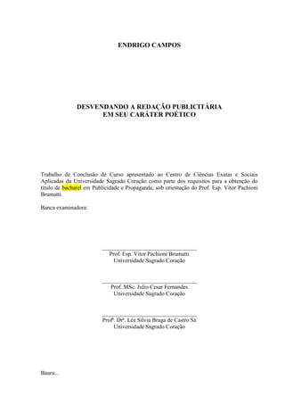 ENDRIGO CAMPOS
DESVENDANDO A REDAÇÃO PUBLICITÁRIA
EM SEU CARÁTER POÉTICO
Trabalho de Conclusão de Curso apresentado ao Centro de Ciências Exatas e Sociais
Aplicadas da Universidade Sagrado Coração como parte dos requisitos para a obtenção do
título de bacharel em Publicidade e Propaganda, sob orientação do Prof. Esp. Vitor Pachioni
Brumatti.
Banca examinadora:
_________________________________
Prof. Esp. Vitor Pachioni Brumatti
Universidade Sagrado Coração
_________________________________
Prof. MSc. Julio Cesar Fernandes
Universidade Sagrado Coração
_________________________________
Profª. Drª. Léa Silvia Braga de Castro Sá
Universidade Sagrado Coração
Bauru...
 