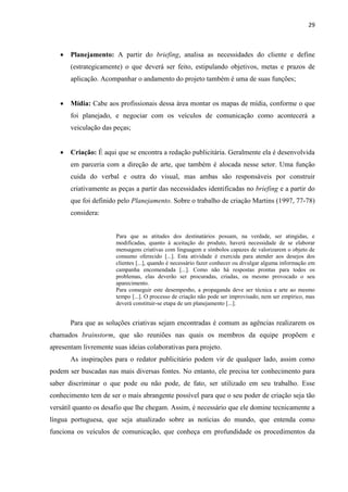 29
 Planejamento: A partir do briefing, analisa as necessidades do cliente e define
(estrategicamente) o que deverá ser feito, estipulando objetivos, metas e prazos de
aplicação. Acompanhar o andamento do projeto também é uma de suas funções;
 Mídia: Cabe aos profissionais dessa área montar os mapas de mídia, conforme o que
foi planejado, e negociar com os veículos de comunicação como acontecerá a
veiculação das peças;
 Criação: É aqui que se encontra a redação publicitária. Geralmente ela é desenvolvida
em parceria com a direção de arte, que também é alocada nesse setor. Uma função
cuida do verbal e outra do visual, mas ambas são responsáveis por construir
criativamente as peças a partir das necessidades identificadas no briefing e a partir do
que foi definido pelo Planejamento. Sobre o trabalho de criação Martins (1997, 77-78)
considera:
Para que as atitudes dos destinatários possam, na verdade, ser atingidas, e
modificadas, quanto à aceitação do produto, haverá necessidade de se elaborar
mensagens criativas com linguagem e símbolos capazes de valorizarem o objeto de
consumo oferecido [...]. Esta atividade é exercida para atender aos desejos dos
clientes [...], quando é necessário fazer conhecer ou divulgar alguma informação em
campanha encomendada [...]. Como não há respostas prontas para todos os
problemas, elas deverão ser procuradas, criadas, ou mesmo provocado o seu
aparecimento.
Para conseguir este desempenho, a propaganda deve ser técnica e arte ao mesmo
tempo [...]. O processo de criação não pode ser improvisado, nem ser empírico, mas
deverá constituir-se etapa de um planejamento [...].
Para que as soluções criativas sejam encontradas é comum as agências realizarem os
chamados brainstorm, que são reuniões nas quais os membros da equipe propõem e
apresentam livremente suas ideias colaborativas para projeto.
As inspirações para o redator publicitário podem vir de qualquer lado, assim como
podem ser buscadas nas mais diversas fontes. No entanto, ele precisa ter conhecimento para
saber discriminar o que pode ou não pode, de fato, ser utilizado em seu trabalho. Esse
conhecimento tem de ser o mais abrangente possível para que o seu poder de criação seja tão
versátil quanto os desafio que lhe chegam. Assim, é necessário que ele domine tecnicamente a
língua portuguesa, que seja atualizado sobre as notícias do mundo, que entenda como
funciona os veículos de comunicação, que conheça em profundidade os procedimentos da
 