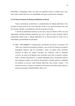 30
Publicidade e Propaganda, enfim, que tenha um repertório técnico e cultural vasto e que,
claro, saiba conciliar tudo isso com sensibilidade, bom gosto e pensamento estratégico.
2.1.4 O Desenvolvimento da Redação Publicitária no Brasil
Todas as (principais) características e comportamentos da redação publicitária vistos
até agora só foram possíveis de serem elencados devido ao seu desenvolvimento como uma
arte e técnica refinada e consolidada por meio de sua prática no tempo.
A divisão da publicidade brasileira em três fases, feita por Martins (1997), traz uma
organização cronológica bastante pertinente, que, com o apoio de outros materiais, ajuda a
compreender melhor como a redação publicitária foi se desenvolvendo de acordo com as
necessidades e possibilidades de cada época.
1ª. Fase – “Os reclames”: É marcada pelos classificados em jornais e em gazetas. Em
1808, com o advento do jornalismo no Brasil, o que era feito na Europa com relação à
propaganda imprensa logo foi assimilado e posto em prática pelos periódicos
nacionais da época. Os espaços reservados aos “anúncios” eram os chamados
reclames, nos quais as divulgações mais recorrentes eram sobre o comércio varejista,
hotéis e produtos farmacêuticos. A redação empregada nesses classificados utilizava
uma linguagem simples, sem artifícios de persuasão e limitada apenas às qualidades
dos produtos ou serviços, sendo bastante adjetivada, como mostra a figura 7. “Na
maioria dos casos, os anúncios consistiam em texto puro, mas datam já dessa época as
primeiras ilustrações” (MARCONDES, 2001, p.15).
 