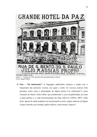 31
Figura 7 – Anúncio de 1876, primeira fase da publicidade no Brasil.
Fonte: Spegel (2008).
2ª. Fase – “Os intelectuais”: A linguagem publicitária começou a mudar com o
lançamento das primeiras revistas, nas quais o estilo Art nouveau marcou forte
presença, assim como a participação de alguns poetas (“os intelectuais”), como
Casemiro de Abreu e Olavo Bilac, que introduziram o verso na publicidade, tal como
a sátira política e a visão bem-humorada dos fatos (SILVA; LOPES, 2007). Além
disso, apesar do ainda incipiente uso da persuasão no texto, alguns anúncios já fugiam
à regra, trazendo, por exemplo, apelos eróticos, como mostra a figura 8:
 