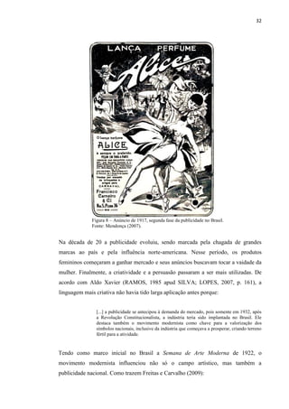 32
Figura 8 – Anúncio de 1917, segunda fase da publicidade no Brasil.
Fonte: Mendonça (2007).
Na década de 20 a publicidade evoluiu, sendo marcada pela chagada de grandes
marcas ao país e pela influência norte-americana. Nesse período, os produtos
femininos começaram a ganhar mercado e seus anúncios buscavam tocar a vaidade da
mulher. Finalmente, a criatividade e a persuasão passaram a ser mais utilizadas. De
acordo com Aldo Xavier (RAMOS, 1985 apud SILVA; LOPES, 2007, p. 161), a
linguagem mais criativa não havia tido larga aplicação antes porque:
[...] a publicidade se antecipou à demanda do mercado, pois somente em 1932, após
a Revolução Constitucionalista, a indústria teria sido implantada no Brasil. Ele
destaca também o movimento modernista como chave para a valorização dos
símbolos nacionais, inclusive da indústria que começava a prosperar, criando terreno
fértil para a atividade.
Tendo como marco inicial no Brasil a Semana de Arte Moderna de 1922, o
movimento modernista influenciou não só o campo artístico, mas também a
publicidade nacional. Como trazem Freitas e Carvalho (2009):
 