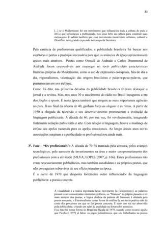 33
[...] se o Modernismo foi um movimento que influenciou toda a cultura do país, é
óbvio que influenciou a publicidade, pois essa bebe da cultura para construir suas
mensagens. É sabido também que esse movimento modernista: artístico, cultural e
filosófico, teve grande expressão no campo da literatura.
Pela carência de profissionais qualificados, a publicidade brasileira foi buscar nos
escritores e poetas a produção necessária para que os anúncios da época apresentassem
apelos mais atrativos. Poetas como Oswald de Andrade e Carlos Drummond de
Andrade foram responsáveis por empregar no texto publicitário características
literárias próprias do Modernismo, como o uso de expressões coloquiais, fala do dia a
dia, regionalismos, valorização das origens brasileiras e palavra-puxa-palavra, que
permanecem em uso até hoje.
Como foi dito, nas primeiras décadas da publicidade brasileira tiveram destaque o
jornal e a revista. Mas, nos anos 30 o nascimento do rádio no Brasil inaugurou a era
dos jingles e sposts. É nesta época também que surgem as mais importantes agências
no país. Já no final da década de 40, ganham força os slogans e as rimas. A partir de
1950 a chegada da televisão e seu desenvolvimento promoveram a evolução da
linguagem publicitária. A década de 60, por sua vez, foi revolucionária, integrando
fortemente redação publicitária e arte. Com relação à linguagem, houve a mudança de
ênfase dos apelos racionais para os apelos emocionais. Ao longo desses anos novas
associações surgiram e a publicidade se profissionalizou ainda mais.
3ª. Fase – “Os profissionais”: A década de 70 foi marcada pela censura, pelos avanços
tecnológicos, pelo aumento de investimentos na área e maior comprometimento dos
profissionais com a atividade (SILVA; LOPES, 2007, p. 166). Esses profissionais não
eram necessariamente publicitários, mas também autodidatas e os próprios poetas, que
não conseguiam sobreviver de seu ofício primeiro na época.
É a partir de 1970 que desponta fortemente outro influenciador da linguagem
publicitária: a poesia concreta.
A visualidade é a marca registrada desse movimento [o Concretismo], as palavras
passam a ser consideradas elementos gráficos, os “brancos” da página passam a ter
mais atenção dos poetas, a lógica diádica da palavra de Saussure é abalada pela
poesia concreta, o Estruturalismo como forma de análise de um texto poética não dá
conta dos processos em que se faz poesia concreta. E tudo isso vai ser absorvido
pela publicidade, criando um salto de qualidade na feitura dos anúncios.
Esse fato foi tomar forma no Brasil na década de 1970, usando como recurso aquilo
que Picchio (1997) já falou: os jogos polissêmicos, que são trabalhados na poesia
 
