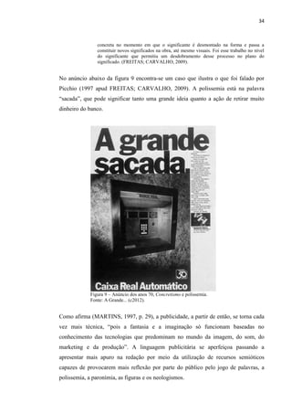 34
concreta no momento em que o significante é desmontado na forma e passa a
constituir novos significados na obra, até mesmo visuais. Foi esse trabalho no nível
do significante que permitiu um desdobramento desse processo no plano do
significado. (FREITAS; CARVALHO, 2009).
No anúncio abaixo da figura 9 encontra-se um caso que ilustra o que foi falado por
Picchio (1997 apud FREITAS; CARVALHO, 2009). A polissemia está na palavra
“sacada”, que pode significar tanto uma grande ideia quanto a ação de retirar muito
dinheiro do banco.
Figura 9 – Anúncio dos anos 70, Concretismo e polissemia.
Fonte: A Grande... (c2012).
Como afirma (MARTINS, 1997, p. 29), a publicidade, a partir de então, se torna cada
vez mais técnica, “pois a fantasia e a imaginação só funcionam baseadas no
conhecimento das tecnologias que predominam no mundo da imagem, do som, do
marketing e da produção”. A linguagem publicitária se aperfeiçoa passando a
apresentar mais apuro na redação por meio da utilização de recursos semióticos
capazes de provocarem mais reflexão por parte do público pelo jogo de palavras, a
polissemia, a paronímia, as figuras e os neologismos.
 