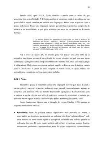 36
Ferreira (1993 apud JESUS, 2009) identifica a poesia como o caráter do que
emociona, toca a sensibilidade. A definição, porém, se torna mais palpável ao indicar que sua
propriedade é sugerir emoções por meio de uma linguagem. Assim, o que se conclui é que a
poesia nada mais é do que uma linguagem especial que viabiliza ou concretiza a expressão da
emoção e da sensibilidade, a qual pode acontecer por meio de um poema ou de outros
formatos.
[...] o discurso poético não representa as coisas como são, mas na definição de
Aristóteles, as “enfeita”, “embeleza”, “disfarça”. É aí que entramos na questão da
linguagem usada pela poesia. A poesia não descreve seus objetos como “são”. Pelo
contrário, encontra-lhes novos significados, transformando-os. Disse Rosa Beloto
(op.cit): “a poesia faz do discurso ser incomum, não usual, mas sim criativo,
artesanal”. (FERNANDA et al., 2010, p. 23).
Até o início do século XX, no entanto, para “ser poesia” uma obra tinha de se
enquadrar nas rígidas normas de metrificação do poema clássico, no qual uma das regras
definia que a contagem silábica não podia ultrapassar o número doze. Mas, isso mudou graças
à influência do Modernismo, movimento cultural nascido na Europa, que defendia a ruptura
com o Classicismo. A partir de então surgiram os versos livres, os quais poderão ser
entendidos no contexto do próximo tópico deste trabalho.
2.2.2 O Poema
Enquanto a poesia é caracteriza como uma linguagem especial por meio da qual o
caráter poético é expresso, o poema é a obra em verso, na qual, consagradamente, a poesia se
concretiza com plenitude. Pelo seu trabalho diferenciado, e porque não dizer sofisticado, com
a palavra, a poesia valoriza uma série de práticas e construções conceituais e textuais que
resultam em um aspecto estético viabilizado pelo poema de forma (considerada) ideal.
Como fundamentos básicos para a formação do poema, Cândido (1996) destaca as
seguintes modalidades estéticas:
 Sonoridade: Antes de qualquer aspecto significativo mais profundo do poema, a
sonoridade é um dos níveis que constitui sua realidade total. Esse “substrato fônico” pode
estar presente de modo muito regular e perceptível, definindo uma melodia própria na
ordenação dos sons. De outro modo, também pode se fazer presente de maneira discreta,
assim como, geralmente, é apresentado na prosa. No poema o significado é construído em
 
