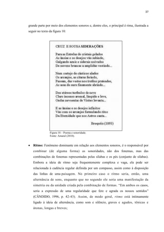 37
grande parte por meio dos elementos sonoros e, dentre eles, o principal é rima, ilustrada a
seguir no texto da figura 10:
Figura 10 – Poema e sonoridade.
Fonte: Amaral (2010).
 Ritmo: Fenômeno dominante em relação aos elementos sonoros, é o responsável por
combinar (de alguma forma) as sonoridades, não dos fonemas, mas das
combinações de fonemas representadas pelas sílabas e os pés (conjunto de sílabas).
Embora a ideia de ritmo seja frequentemente complexa e vaga, ela pode ser
relacionada à cadência regular definida por um compasso, assim como à disposição
das linhas de uma paisagem. No primeiro caso o ritmo seria, então, uma
alternância de sons, enquanto que no segundo ele seria uma manifestação da
simetria ou da unidade criada pela combinação de formas. “Em ambos os casos,
seria a expressão de uma regularidade que fere e agrada os nossos sentidos”
(CÂNDIDO, 1996, p. 42-43). Assim, de modo geral, ritmo está intimamente
ligado à ideia de alternância, como som e silêncio, graves e agudos, tônicas e
átonas, longas e breves;
 
