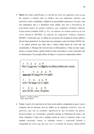 38
 Metro: De modo simplificado, é a divisão do verso em segmentos, não ao que
diz respeito à relação entre as sílabas, mas aos segmentos rítmicos, que
permitem variar a modulação e adaptá-la às necessidades expressivas. Ou seja, o que
tem importância não é a alternância entre sílabas, mas sim a alternância de
tonicidade dentro de grupos silábicos que compõem unidades rítmicas.
Como resume Cândido (1996, p. 51), “ao número de sílabas poéticas de um
verso chama-se METRO; ao número de segmentos rítmicos, chama-se
RITMO”, lembrando que as sílabas de um poema são contadas de forma auditiva,
não de forma gramatical. As regras para essa contagem, como traz Santos (2010), são:
1. As sílabas poéticas que estão após a última sílaba tônica do verso não são
consideradas; 2. Ditongos têm valor de uma só sílaba poética; 3. Duas ou mais vogais,
átonas ou mesmo tônicas, podem fundir-se entre uma palavra e outra, formando uma
só sílaba poética. No exemplo abaixo da figura 11 é possível compreender melhor:
Figura 11 – Poema e métrica.
Fonte: Santos (2010).
 Verso: A partir da experiência do leitor ou do auditor, compreende-se que o verso é
composto não de fonemas, nem de sílabas ou de segmentos rítmicos, mas de
palavras, que são as unidades significativas que divididas em partes,
desarticuladas ou emendadas, permitem analisar os fenômenos do metro e do
ritmo. Enquanto o ritmo cria a unidade sonora do verso, as palavras criam a sua
unidade conceitual. Juntas, as unidades sonora e conceitual formam a
integridade do verso, que, por sua vez, é a unidade do poema. Santos (2010)
 