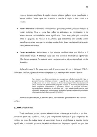 40
vezes, o tornam semelhante à canção. Alguns teóricos incluem nessa modalidade o
poema satírico. Outros tipos são: a balada, a canção, a elegia, o hino, a ode e o
soneto;
 Poema narrativo: Geralmente é mais extenso que outros poemas, pois seu interesse é
contar histórias. Nele o poeta fala sobre os ambientes, as personagens e os
acontecimentos, atribuindo-lhes uma significação. Entre suas principais variações
estão as epopeias, as baladas e as fábulas, que comumente são tomadas como
trabalhos em prosa, mas que, na verdade, muitas delas foram escritas originariamente
como poemas narrativos;
 Poema dramático: Assim como o tipo anterior, também conta uma história e é
relativamente longo. A diferença é que aqui essa história é desenvolvida a partir das
falas das personagens. As peças de teatro escritas em verso são um exemplo de poesia
dramática.
Após tudo o que já foi apresentado, vale à pena recorrer à Lyra (1986 apud JESUS,
2009) para verificar, agora com melhor compreensão, a diferença entre poema e poesia:
Se o poema é um objeto empírico e se a poesia é uma substância imaterial, é que o
primeiro tem uma existência concreta e a segunda não. Ou seja: o poema, depois de
criado, existe por si, em si mesmo, ao alcance de qualquer leitor, mas a poesia só
existe em outro ser: primariamente, naqueles onde ela se encrava e se manifesta de
modo originário, oferecendo-se à percepção objetiva de qualquer indivíduo;
secundariamente, no espírito do indivíduo que a capta desses seres e tenta (ou não)
objetivá-la num poema; terciariamente, no próprio poema resultante desse trabalho
objetivador do indivíduo-poeta. (JESUS, 2009).
Postas tais considerações, o próximo passo é esclarecer o que se entende por caráter
poético.
2.2.3 O Caráter Poético
Tradicionalmente poesia e poema são conceitos e práticas que se fundem e, por isso,
costumam gerar certa confusão. Mas, o que é importante esclarecer é que a expressão do
poético, ou seja, do caráter capaz de emocionar, tocar a sensibilidade e suscitar novos
significados, é traduzida por meio da poesia conforme sua linguagem especial, na qual têm
 