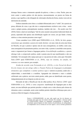 41
destaque fatores como o tratamento apurado da palavra, o ritmo e a rima. Porém, para um
texto conter o caráter poético ele não precisa, necessariamente, ser poesia em forma de
poema, o que significa a não obrigação da valorização absoluta da forma, muitas vezes até em
detrimento do conteúdo.
Embora mantenha certo ritmo e o cuidado diferenciado com o “verbo”, há a poesia em
prosa, diferente do verso e que não tem o comprometimento exclusivo com a rima – assim
como o próprio poema, principalmente moderno, também não tem –. De acordo com Feil
(2010), frente a atual era tecnológica “não há como assumir uma postura tradicional diante da
poesia, esperando dela apenas uma distribuição regular em versos, em que fundo e forma,
métrica e a rima estariam presentes como regra”.
Como considera Lyra (2000 apud FERNANDA et al., 2010), há dois grupos
conceituais que entendem a poesia de modo distinto: em uma visão ela seria uma forma
de filosofia, em que o poema é apenas uma de suas consequências, ou melhor, neste caso,
uma consequência do pensamento poético; em outra visão, o poema é concebido como poesia,
como o responsável por formar a linguagem poética. Já na definição acadêmica, a poesia
abrange toda a composição poética, sendo o poema uma de suas manifestações e não sua
totalidade. Tal concepção abre espaço para que se veja poesia em tudo, como quer Alexandre
Faria (2009 apud FERNANDA et al., 2010), seja no cinema, na canção, no
romance ou num namoro, por exemplo.
Ainda de acordo com Fernanda et al. (2010), o site Portal do Brasil
Escola trouxe em um artigo sobre a Função Poética da Linguagem os principais
elementos que compõem o caráter poético (que é anterior ao poema), sendo eles: a
subjetividade, a emotividade e a metáfora. Agregando tais elementos e mais o cuidado
sofisticado com a palavra, um texto estaria pronto, então, para ser identificado como poesia,
independentemente de ser disposto ou não em verso.
Deixando de lado a filosofia por trás do olhar poético, Rosa Beloto (2003 apud
FERNANDA et al., 2010) o toma enquanto manifestação de linguagem para os dias
atuais, em uma definição que permite perceber a relação com a visão clássica pelo elencar de
elementos como a conotação, assim como também permite identificar diferenças para com a
mesma ao falar de imagens e licença poética:
Poesia é LITERARIEDADE, ou seja, tudo aquilo que faz do discurso ser
incomum, não usual, mas sim criativo artesanal. Por exemplo: o discurso repleto
de CONOTAÇÕES (figuras de linguagem, principalmente a metáfora), de
sonoridade especial (figuras de efeito sonoro), de polivalências, de ambiguidades,
de rompimentos com as normas de uso dos signos e com as normas gramaticais
 
