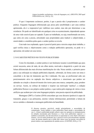 42
(signos inventados, neologismos, vícios de linguagem, etc.). (BELOTO, 2003 apud
FERNANDA et al., 2010, p. 22).
O que é importante esclarecer, porém, é que a poesia não é propriamente o caráter
poético. Enquanto linguagem diferenciada que preza pela sensibilidade e por uma estética
aprimorada, ela é a responsável por viabilizar esse caráter, mas não por determinar a sua
existência. Ele pode ser identificado em qualquer coisa ou acontecimento, dependendo apenas
de uma visão sensível para ser captado. É para ser trabalhado, ou seja, transformado em texto,
que entra em cena a poesia, articulando suas propriedades para traduzir a subjetividade, a
emotividade e a metáfora pelas quais o caráter poético se revela.
Com tudo isso explanado, agora é possível partir para a terceira etapa deste trabalho, a
qual verifica única e objetivamente como a redação publicitária apresenta, ou pode vir a
apresentar, tal caráter em seus textos.
2.3 O CARÁTER POÉTICO NO TEXTO PUBLICITÁRIO
Como foi elucidado, o caráter poético é um fenômeno tocante à sensibilidade que para
existir necessita, antes de tudo, de um olhar atento, motivado a despertá-lo a partir de uma
leitura diferenciada das mais diversas manifestações da vida. Nesse sentido, o primeiro passo
para a sua utilização na redação publicitária depende, sobretudo, da forma como um tema é
concebido e do tipo de tratamento que lhe é dedicado. Ou seja, ao profissional cabe um
posicionamento ativo na captação dos fatores subjetivos e emocionais que podem ser
adotados na criação e desenvolvimento dos textos para uma marca, campanha, peça, produto
ou serviço. Assim, no esforço de traduzir e inspirar sua motivação “poética”, a redação
publicitária floresce o seu próprio caráter poético, o que realiza pelo emprego de vários e ricos
artifícios que acabam por criar uma linguagem própria: uma poesia especial da publicidade.
Montagner (2007) e Castino (2010) concordam que esse discurso (poético) é capaz de
transmitir, graças à sua polissemia, enorme volume informacional, permitindo a leitura de
novos sentidos e afastando a mensagem publicitária da banalidade.
O discurso prosaico, previsível, atende principalmente a necessidades de
comunicação. Assim também o texto publicitário banal atende a necessidades de
uso: [...] [mas] a publicidade propõe seduzir e para isso apropria-se estrategicamente
de soluções encontradas pela literatura [...]. Esse texto publicitário especial [...]
também é consumido, mas não descartável, ao apresentar-se como objeto oferecido a
leituras: é de tal modo produzido que é possível revê-lo proveitosamente repetidas
vezes, da mesma maneira que se pode reler várias vezes um poema, sem perda do
prazer estético, sem esgotamento de sentidos novos. (CASTINO, 2010, p. 1-2).
 