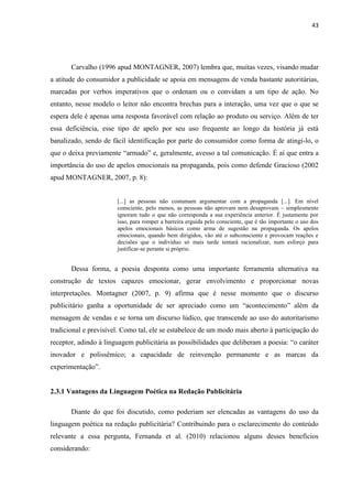 43
Carvalho (1996 apud MONTAGNER, 2007) lembra que, muitas vezes, visando mudar
a atitude do consumidor a publicidade se apoia em mensagens de venda bastante autoritárias,
marcadas por verbos imperativos que o ordenam ou o convidam a um tipo de ação. No
entanto, nesse modelo o leitor não encontra brechas para a interação, uma vez que o que se
espera dele é apenas uma resposta favorável com relação ao produto ou serviço. Além de ter
essa deficiência, esse tipo de apelo por seu uso frequente ao longo da história já está
banalizado, sendo de fácil identificação por parte do consumidor como forma de atingi-lo, o
que o deixa previamente “armado” e, geralmente, avesso a tal comunicação. É aí que entra a
importância do uso de apelos emocionais na propaganda, pois como defende Gracioso (2002
apud MONTAGNER, 2007, p. 8):
[...] as pessoas não costumam argumentar com a propaganda [...]. Em nível
consciente, pelo menos, as pessoas não aprovam nem desaprovam – simplesmente
ignoram tudo o que não corresponda a sua experiência anterior. É justamente por
isso, para romper a barreira erguida pelo consciente, que é tão importante o uso dos
apelos emocionais básicos como arma de sugestão na propaganda. Os apelos
emocionais, quando bem dirigidos, vão até o subconsciente e provocam reações e
decisões que o indivíduo só mais tarde tentará racionalizar, num esforço para
justificar-se perante si próprio.
Dessa forma, a poesia desponta como uma importante ferramenta alternativa na
construção de textos capazes emocionar, gerar envolvimento e proporcionar novas
interpretações. Montagner (2007, p. 9) afirma que é nesse momento que o discurso
publicitário ganha a oportunidade de ser apreciado como um “acontecimento” além da
mensagem de vendas e se torna um discurso lúdico, que transcende ao uso do autoritarismo
tradicional e previsível. Como tal, ele se estabelece de um modo mais aberto à participação do
receptor, adindo à linguagem publicitária as possibilidades que deliberam a poesia: “o caráter
inovador e polissêmico; a capacidade de reinvenção permanente e as marcas da
experimentação”.
2.3.1 Vantagens da Linguagem Poética na Redação Publicitária
Diante do que foi discutido, como poderiam ser elencadas as vantagens do uso da
linguagem poética na redação publicitária? Contribuindo para o esclarecimento do conteúdo
relevante a essa pergunta, Fernanda et al. (2010) relacionou alguns desses benefícios
considerando:
 