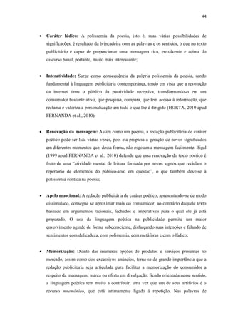 44
 Caráter lúdico: A polissemia da poesia, isto é, suas várias possibilidades de
significações, é resultado da brincadeira com as palavras e os sentidos, o que no texto
publicitário é capaz de proporcionar uma mensagem rica, envolvente e acima do
discurso banal, portanto, muito mais interessante;
 Interatividade: Surge como consequência da própria polissemia da poesia, sendo
fundamental à linguagem publicitária contemporânea, tendo em vista que a revolução
da internet tirou o público da passividade receptiva, transformando-o em um
consumidor bastante ativo, que pesquisa, compara, que tem acesso à informação, que
reclama e valoriza a personalização em tudo o que lhe é dirigido (HORTA, 2010 apud
FERNANDA et al., 2010);
 Renovação da mensagem: Assim como um poema, a redação publicitária de caráter
poético pode ser lida várias vezes, pois ela propicia a geração de novos significados
em diferentes momentos que, dessa forma, não esgotam a mensagem facilmente. Bigal
(1999 apud FERNANDA et al., 2010) defende que essa renovação do texto poético é
fruto de uma “atividade mental de leitura formada por novos signos que reciclam o
repertório de elementos do público-alvo em questão”, o que também deve-se à
polissemia contida na poesia;
 Apelo emocional: A redação publicitária de caráter poético, apresentando-se de modo
dissimulado, consegue se aproximar mais do consumidor, ao contrário daquele texto
baseado em argumentos racionais, fechados e imperativos para o qual ele já está
preparado. O uso da linguagem poética na publicidade permite um maior
envolvimento agindo de forma subconsciente, disfarçando suas intenções e falando de
sentimentos com delicadeza, com polissemia, com metáforas e com o lúdico;
 Memorização: Diante das inúmeras opções de produtos e serviços presentes no
mercado, assim como dos excessivos anúncios, torna-se de grande importância que a
redação publicitária seja articulada para facilitar a memorização do consumidor a
respeito da mensagem, marca ou oferta em divulgação. Sendo orientada nesse sentido,
a linguagem poética tem muito a contribuir, uma vez que um de seus artifícios é o
recurso mnemônico, que está intimamente ligado à repetição. Nas palavras de
 