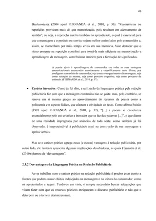 45
Breitenwieser (2004 apud FERNANDA et al., 2010, p. 36): “Recorrências ou
repetições provocam mais do que memorização, pois resultam em adensamento de
sentido”, ou seja, a repetição auxilia também no aprendizado, o qual é essencial para
que a mensagem e o produto ou serviço sejam melhor assimilados pelo consumidor e,
assim, se mantenham por mais tempo vivos em sua memória. Vale destacar que o
ritmo presente na repetição contribui para torná-la mais eficiente na memorização e
aprendizagem da mensagem, contribuindo também para a formação de significados.
A poesia ajuda à aprendizagem do consumidor em todas as suas vantagens
comunicacionais enumeradas anteriormente e especificamente nesta última, por
configurar a memória do consumidor, seja contra o esquecimento da mensagem, seja
como retenção da mesma, seja como processo cognitivo, seja como processo de
estímulo. (FERNANDA et al., 2010, p. 37).
 Caráter inovador: Como já foi dito, a utilização da linguagem poética pela redação
publicitária faz com que a mensagem construída não se goste, mas, pelo contrário, se
renove em si mesma graças ao aproveitamento de recursos da poesia como a
polissemia e o aspecto lúdico, que afastam a obviedade do texto. Como afirma Paixão
(1991 apud FERNANDA et al., 2010, p. 37), “[...] a poesia se caracteriza
essencialmente pelo uso criativo e inovador que se faz das palavras [...]”, o que diante
de uma realidade impregnada por anúncios de toda sorte, como também já foi
observado, é imprescindível à publicidade atual na construção de sua mensagens e
apelos verbais.
Mas se o caráter poético agrega essas (e outras) vantagens à redação publicitária, por
outro lado, ele também apresenta algumas implicações desafiadoras, as quais Fernanda et al.
(2010) chamou de “desvantagens”.
2.3.2 Desvantagens da Linguagem Poética na Redação Publicitária
Ao se trabalhar com o caráter poético na redação publicitária é preciso estar atento a
fatores que podem causar efeitos indesejados na mensagem e na leitura do consumidor, como
os apresentados a seguir. Tendo-os em vista, é sempre necessário buscar adequações que
visem fazer com que os recursos poéticos enriqueçam o discurso publicitário e não que o
deturpem ou o tornem desinteressante.
 
