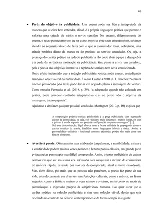 46
 Perda do objetivo da publicidade: Um poema pode ser lido e interpretado da
maneira que o leitor bem entender, afinal, é a própria linguagem poética que permite e
valoriza essa criação de vários e novos sentidos. No entanto, diferentemente do
poema, o texto publicitário tem de ser claro, objetivo e de fácil entendimento, devendo
atender ao requisito básico de fazer com o que o consumidor tenha, sobretudo, uma
atitude positiva diante da marca ou do produto ou serviço anunciado. Ou seja, a
presença do caráter poético na redação publicitária não pode abrir espaço a divagações
e à perda da verdadeira motivação da publicidade. Sim, passa a existir um paradoxo,
pois a poesia tão subjetiva, interativa e repleta de sentidos tem ser aí condicionada.
Outro efeito indesejado que a redação publicitária poética pode causar, prejudicando
também o objetivo real da publicidade, é o que Castino (2010, p. 1) observa: “o prazer
estético provocado pelo texto pode deixar em segundo plano a mensagem de venda”.
Como ressalta Fernanda et al. (2010, p. 39), “a adequação quando não colocada em
prática, pode provocar confusão interpretativa e aí se perde todo o objetivo da
mensagem, da propaganda”.
Ajudando a desfazer qualquer possível confusão, Montagner (2010, p. 10) explica que
A composição poético-estética publicitária é a peça publicitária com acentuado
caráter de poeticidade, ou seja, é o “discurso mais dinâmico e menos linear, em que
a palavra é usada segundo sua própria configuração enquanto mensagem” [...].
Sob essa denominação, Bigal abarca tanto a faceta utilitária da propaganda como o
caráter estético da poesia, fundidos numa linguagem híbrida e única. Assim, a
personalidade utilitária e funcional continua existindo, porém não mais como um
fim em si mesmo.
 Aversão à poesia: O tratamento mais elaborado das palavras, a sensibilidade, a rima e
a emotividade podem, muitas vezes, remeter o leitor à poesia clássica, em grande parte
evitada pelas pessoas por sua difícil compressão. Assim, o texto publicitário de caráter
poético tem que ser, mais uma vez, adequado para conquistar a atenção do consumidor
de maneira rápida, devendo por isso ser descomplicado, atual e muito envolvente.
Mas, além disso, por mais que as pessoas não percebam, a poesia faz parte de sua
vida, estando presente em diversas manifestações culturais, como a música, os livros
sagrados, como a Bíblia e muitos de seus salmos e o teatro, assim como no modo de
comunicação e expressão próprio da subjetividade humana. Isso quer dizer que o
caráter poético na redação publicitária é sim uma solução viável, desde que seja
orientado no contexto do cenário contemporâneo e de forma sempre instigante.
 