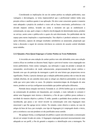 47
Considerando as implicações do uso do caráter poético na redação publicitária, suas
vantagens e desvantagens, se torna imprescindível que o profissional redator tenha uma
posição crítica e analítica quanto à sua aplicação. Ele deve estar consciente quanto à maneira
mais adequada e propícia de conduzir o texto sob as bases emocionais, polissêmicas e de
elevado impacto estético, levando em conta o momento em que se estabelecerá a
comunicação, ou seja, qual a etapa e o objetivo da divulgação de determinada marca, produto
ou serviço, assim como o público-alvo a quem ela será direcionada. Em publicidade não há
espaço para meras inspirações e experimentações. Seu objetivo é produzir anúncios e outras
ações eficientes, capazes de entregar resultados satisfatórios ao anunciante, proposição que
torna a discussão a seguir de extrema relevância no contexto do assunto central abordado
neste trabalho.
2.3.3 Quando e Para Quem Empregar o Caráter Poético no Texto Publicitário
A investida em uma redação de caráter poético tem sido defendida como uma solução
criativa eficaz no combate ao discurso banal, lógico e previsível muitas vezes empregado nos
textos publicitários. Entre outras vantagens, sua utilização é capaz de prender a atenção do
consumidor, envolvendo-o de modo subconsciente, proporcionando-lhe prazer estético e
fazendo com que ele participe da mensagem a partir de uma leitura que proporciona novos
significados. Porém, é preciso destacar que a redação publicitária poética não se trata de uma
verdade absoluta, de um caminho único para se atingir aos objetivos pretendidos ou de uma
saída que serve para todos os casos. Os próprios momentos/etapas da divulgação de uma
marca, produto ou serviço configuram necessidades que pedem aplicações diferentes.
Partindo dessa situação inevitável, Fernanda et. al. (2010) lembra que ao se trabalhar
na comunicação de produtos em lançamento, por exemplo, o mais indicado (e comum) é
adotar uma linguagem mais técnica e denotativa, a fim de que o público possa conhecer a
novidade de maneira objetiva e prática. É então, quando a qualidade desse produto se torna
reconhecida, que passa a ser viável investir na comunicação com uma linguagem mais
emocional e que lhe agrega novos valores. No entanto, como observa a autora, no caso de
artigos de bens de luxo, por exemplo, esse tipo de linguagem já é empregado desde o início,
pois a existência e uso tais produtos só são justificados nesse sentido.
De qualquer forma, a configuração do público a quem será direcionada a comunicação
deverá ser sempre levada em conta. A linguagem empregada precisará necessariamente estar
adequada ao seu perfil, a fim de garantir a empatia e a identificação com a mensagem. No
 