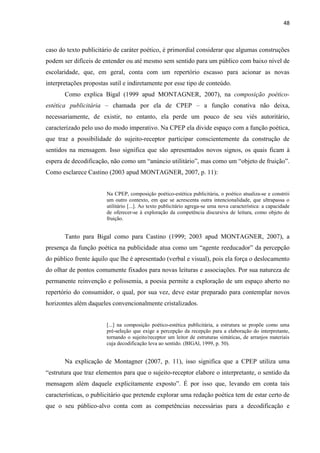 48
caso do texto publicitário de caráter poético, é primordial considerar que algumas construções
podem ser difíceis de entender ou até mesmo sem sentido para um público com baixo nível de
escolaridade, que, em geral, conta com um repertório escasso para acionar as novas
interpretações propostas sutil e indiretamente por esse tipo de conteúdo.
Como explica Bigal (1999 apud MONTAGNER, 2007), na composição poético-
estética publicitária – chamada por ela de CPEP – a função conativa não deixa,
necessariamente, de existir, no entanto, ela perde um pouco de seu viés autoritário,
caracterizado pelo uso do modo imperativo. Na CPEP ela divide espaço com a função poética,
que traz a possibilidade do sujeito-receptor participar conscientemente da construção de
sentidos na mensagem. Isso significa que são apresentados novos signos, os quais ficam à
espera de decodificação, não como um “anúncio utilitário”, mas como um “objeto de fruição”.
Como esclarece Castino (2003 apud MONTAGNER, 2007, p. 11):
Na CPEP, composição poético-estética publicitária, o poético atualiza-se e constrói
um outro contexto, em que se acrescenta outra intencionalidade, que ultrapassa o
utilitário [...]. Ao texto publicitário agrega-se uma nova característica: a capacidade
de oferecer-se à exploração da competência discursiva de leitura, como objeto de
fruição.
Tanto para Bigal como para Castino (1999; 2003 apud MONTAGNER, 2007), a
presença da função poética na publicidade atua como um “agente reeducador” da percepção
do público frente àquilo que lhe é apresentado (verbal e visual), pois ela força o deslocamento
do olhar de pontos comumente fixados para novas leituras e associações. Por sua natureza de
permanente reinvenção e polissemia, a poesia permite a exploração de um espaço aberto no
repertório do consumidor, o qual, por sua vez, deve estar preparado para contemplar novos
horizontes além daqueles convencionalmente cristalizados.
[...] na composição poético-estética publicitária, a estrutura se propõe como uma
pré-seleção que exige a percepção da recepção para a elaboração do interpretante,
tornando o sujeito/receptor um leitor de estruturas sintáticas, de arranjos materiais
cuja decodificação leva ao sentido. (BIGAl, 1999, p. 50).
Na explicação de Montagner (2007, p. 11), isso significa que a CPEP utiliza uma
“estrutura que traz elementos para que o sujeito-receptor elabore o interpretante, o sentido da
mensagem além daquele explicitamente exposto”. É por isso que, levando em conta tais
características, o publicitário que pretende explorar uma redação poética tem de estar certo de
que o seu público-alvo conta com as competências necessárias para a decodificação e
 